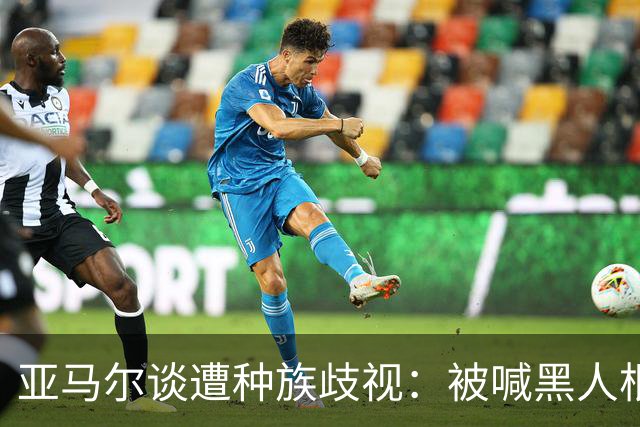 亚马尔谈遭种族歧视：被喊黑人根本不会刺痛我，我本身就是黑人